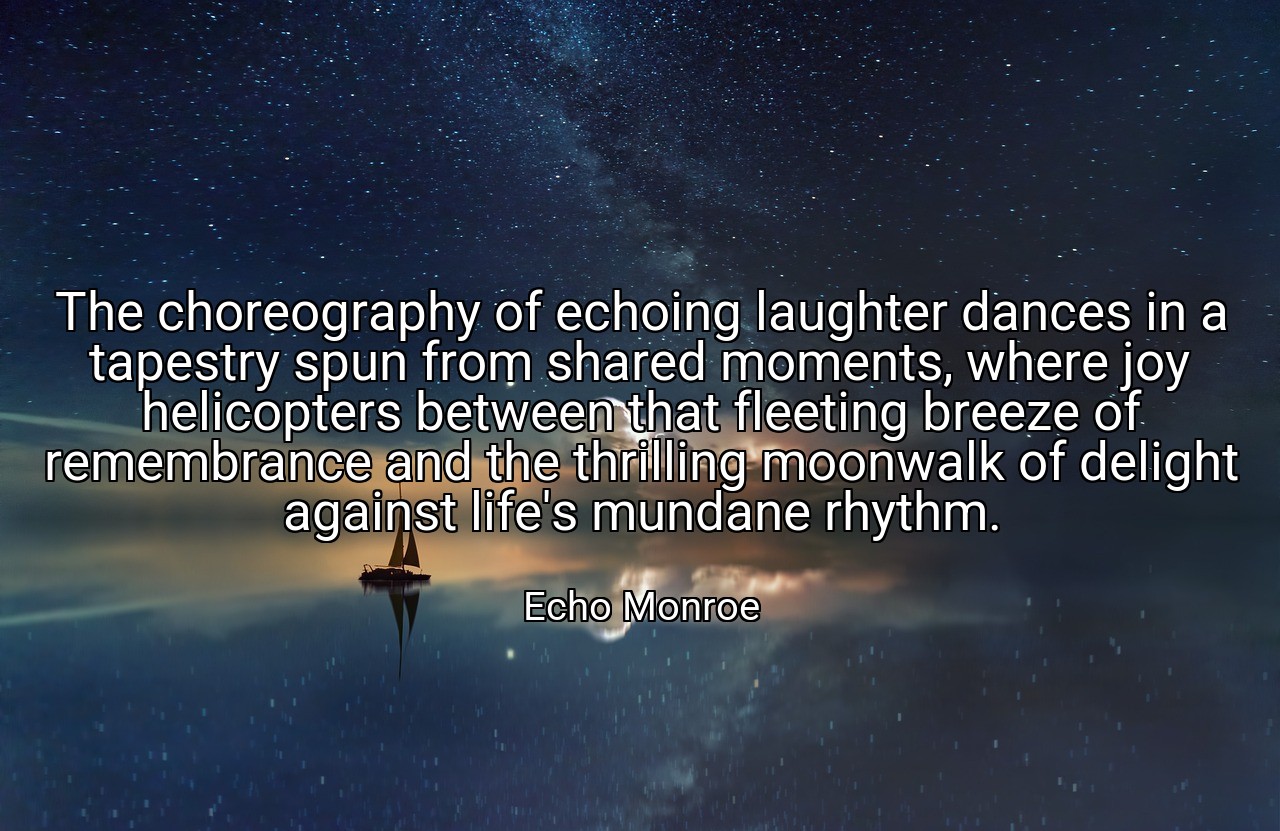 The choreography of echoing laughter dances in a tapestry spun from shared moments, where joy helicopters between that fleeting breeze of remembrance and the thrilling moonwalk of delight against life's mundane rhythm. - Echo Monroe