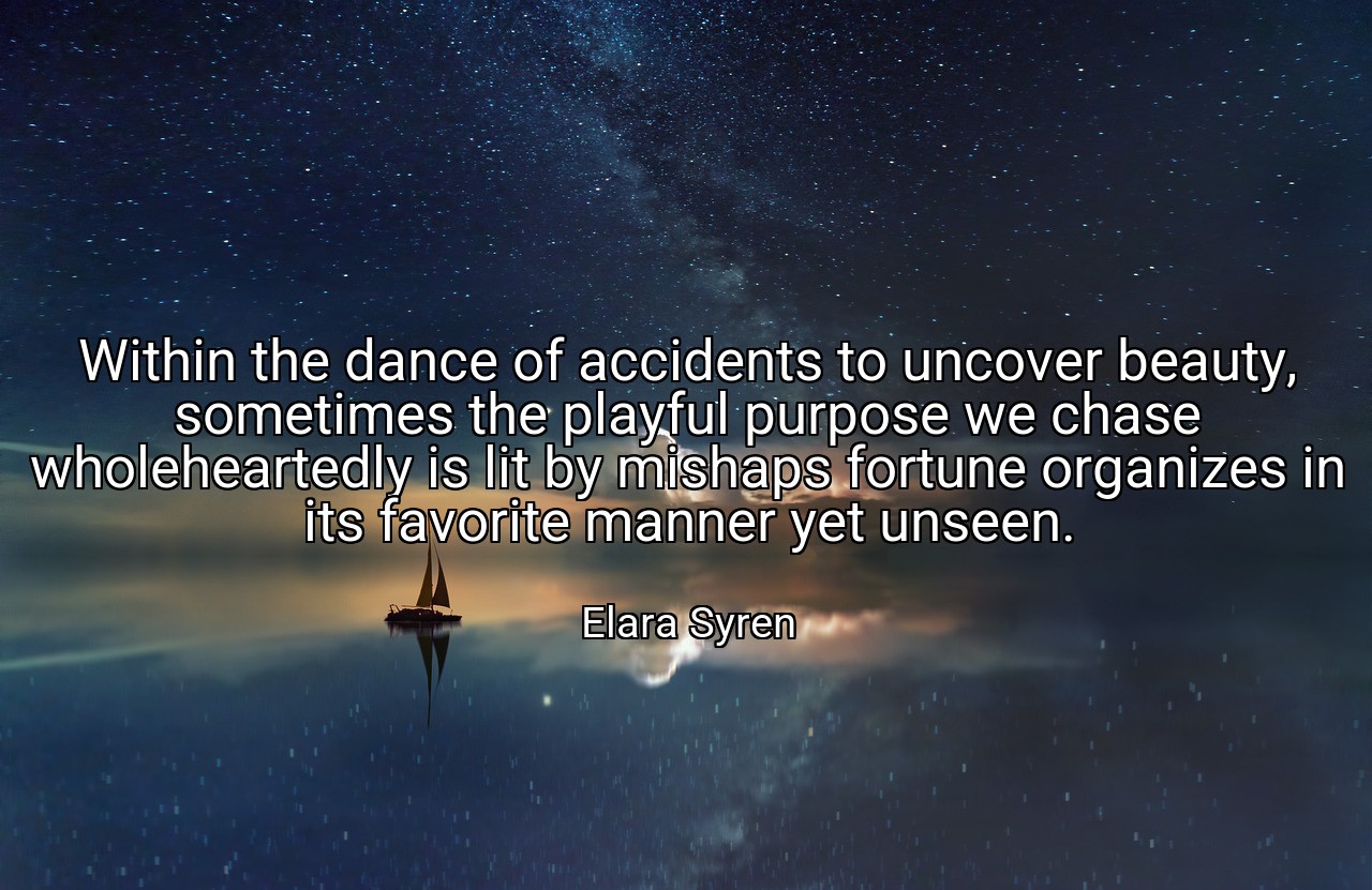 Within the dance of accidents to uncover beauty, sometimes the playful purpose we chase wholeheartedly is lit by mishaps fortune organizes in its favorite manner yet unseen. - Elara Syren