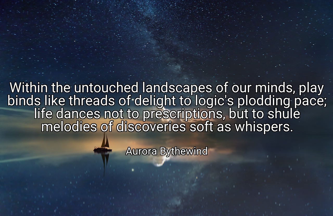 Within the untouched landscapes of our minds, play binds like threads of delight to logic's plodding pace; life dances not to prescriptions, but to shule melodies of discoveries soft as whispers. - Aurora Bythewind