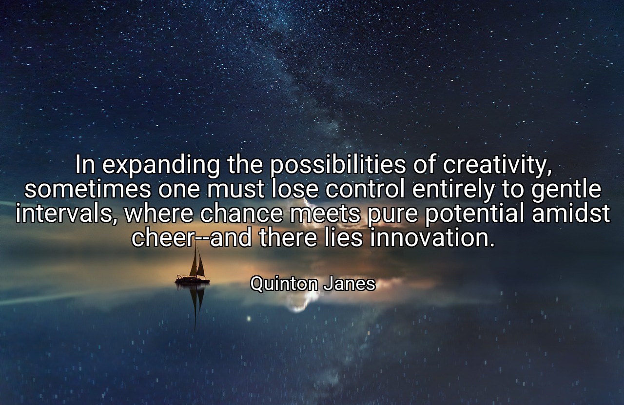 In expanding the possibilities of creativity, sometimes one must lose control entirely to gentle intervals, where chance meets pure potential amidst cheer--and there lies innovation. - Quinton Janes