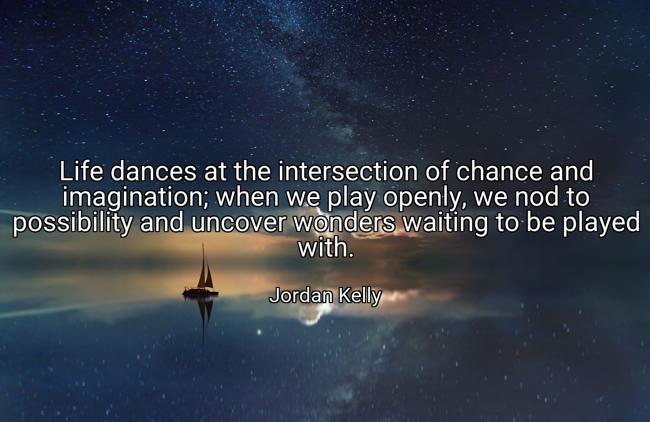 Life dances at the intersection of chance and imagination; when we play openly, we nod to possibility and uncover wonders waiting to be played with. - Jordan Kelly