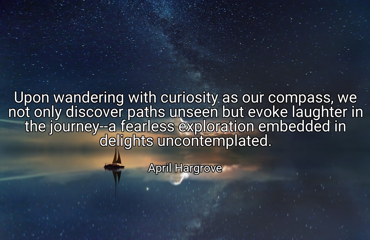 Upon wandering with curiosity as our compass, we not only discover paths unseen but evoke laughter in the journey--a fearless exploration embedded in delights uncontemplated. - April Hargrove