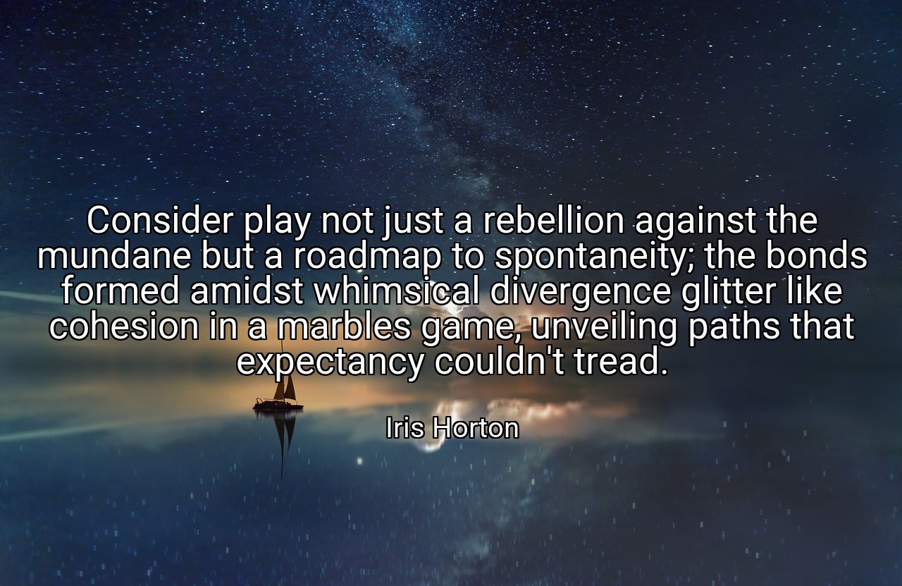 Consider play not just a rebellion against the mundane but a roadmap to spontaneity; the bonds formed amidst whimsical divergence glitter like cohesion in a marbles game, unveiling paths that expectancy couldn't tread. - Iris Horton