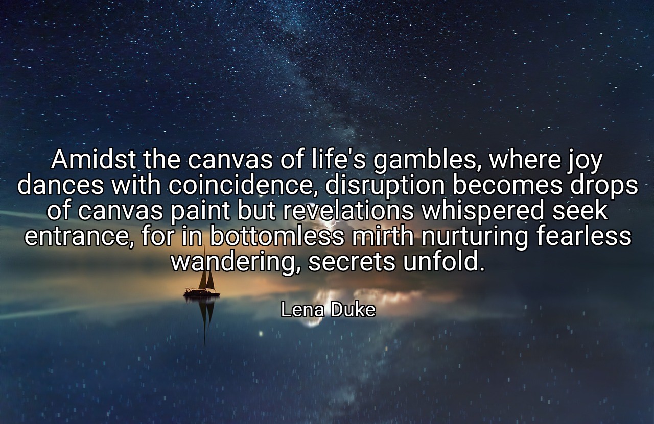 Amidst the canvas of life's gambles, where joy dances with coincidence, disruption becomes drops of canvas paint but revelations whispered seek entrance, for in bottomless mirth nurturing fearless wandering, secrets unfold. - Lena Duke