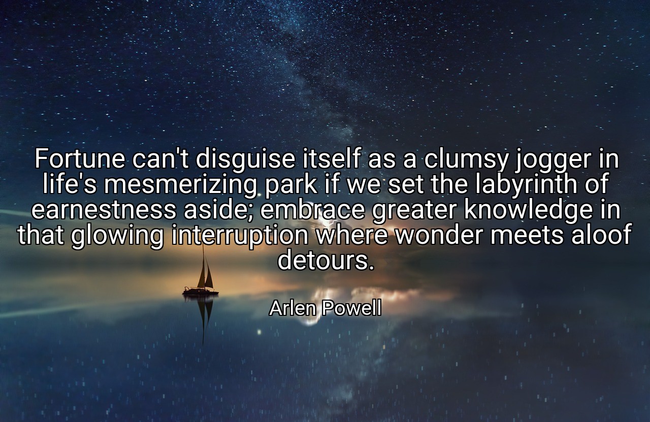 Fortune can't disguise itself as a clumsy jogger in life's mesmerizing park if we set the labyrinth of earnestness aside; embrace greater knowledge in that glowing interruption where wonder meets aloof detours. - Arlen Powell