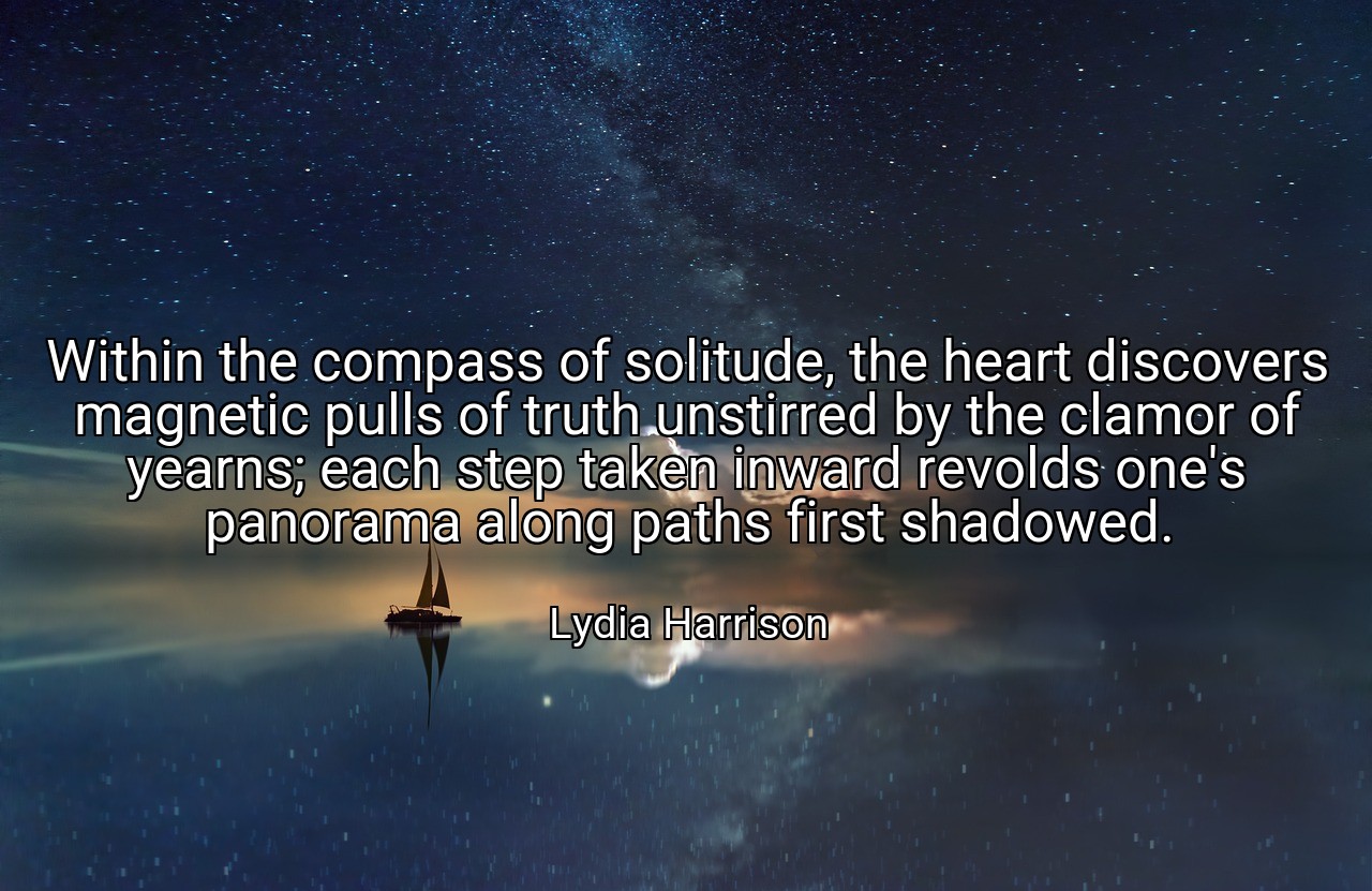 Within the compass of solitude, the heart discovers magnetic pulls of truth unstirred by the clamor of yearns; each step taken inward revolds one's panorama along paths first shadowed. - Lydia Harrison