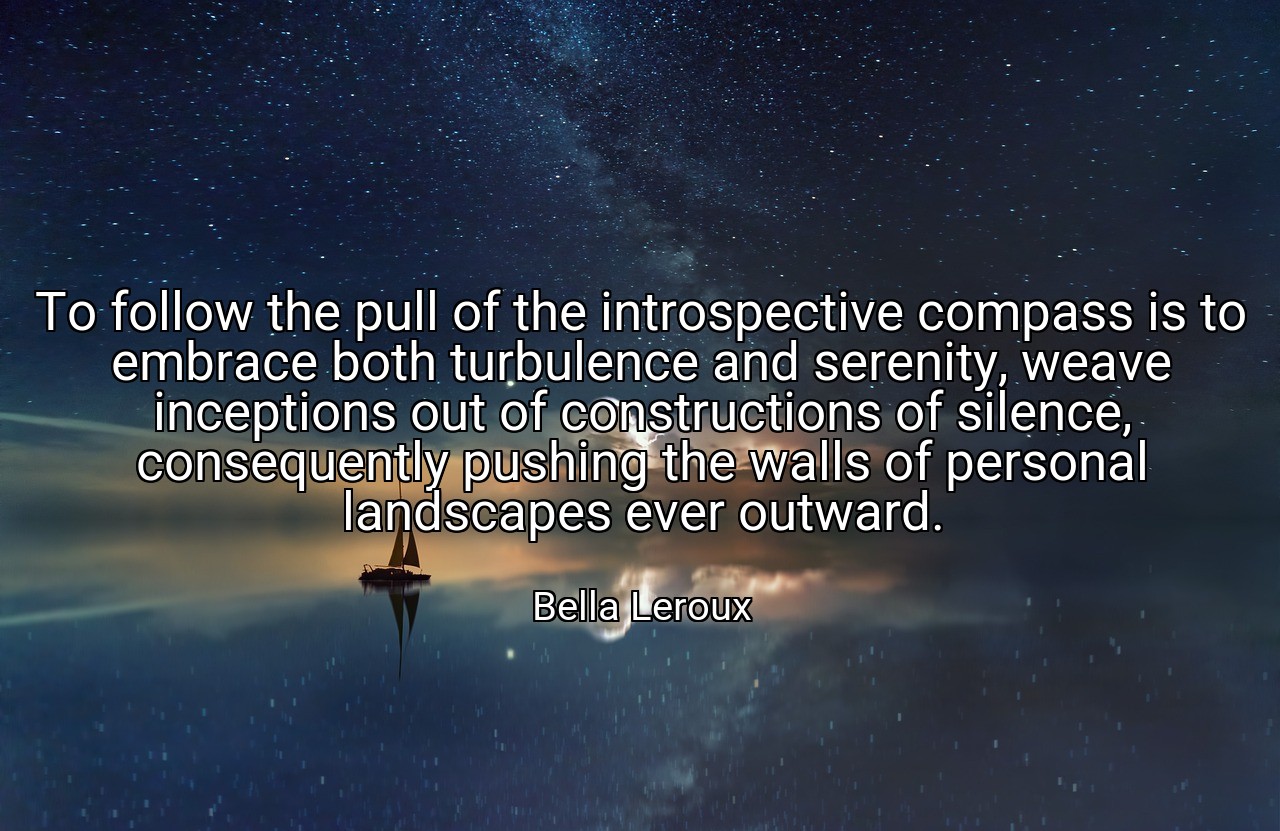 To follow the pull of the introspective compass is to embrace both turbulence and serenity, weave inceptions out of constructions of silence, consequently pushing the walls of personal landscapes ever outward. - Bella Leroux