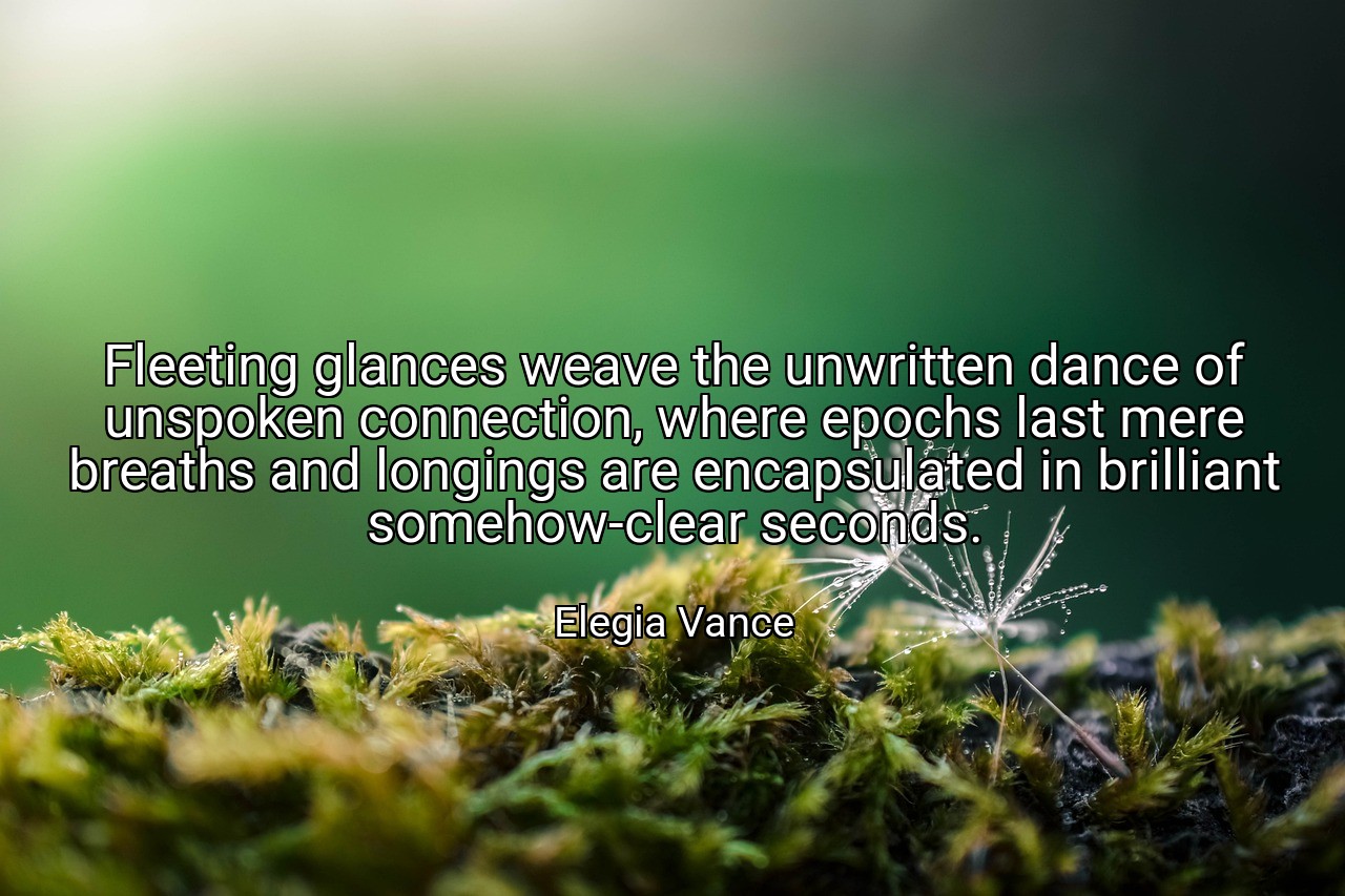 Fleeting glances weave the unwritten dance of unspoken connection, where epochs last mere breaths and longings are encapsulated in brilliant somehow-clear seconds. - Elegia Vance