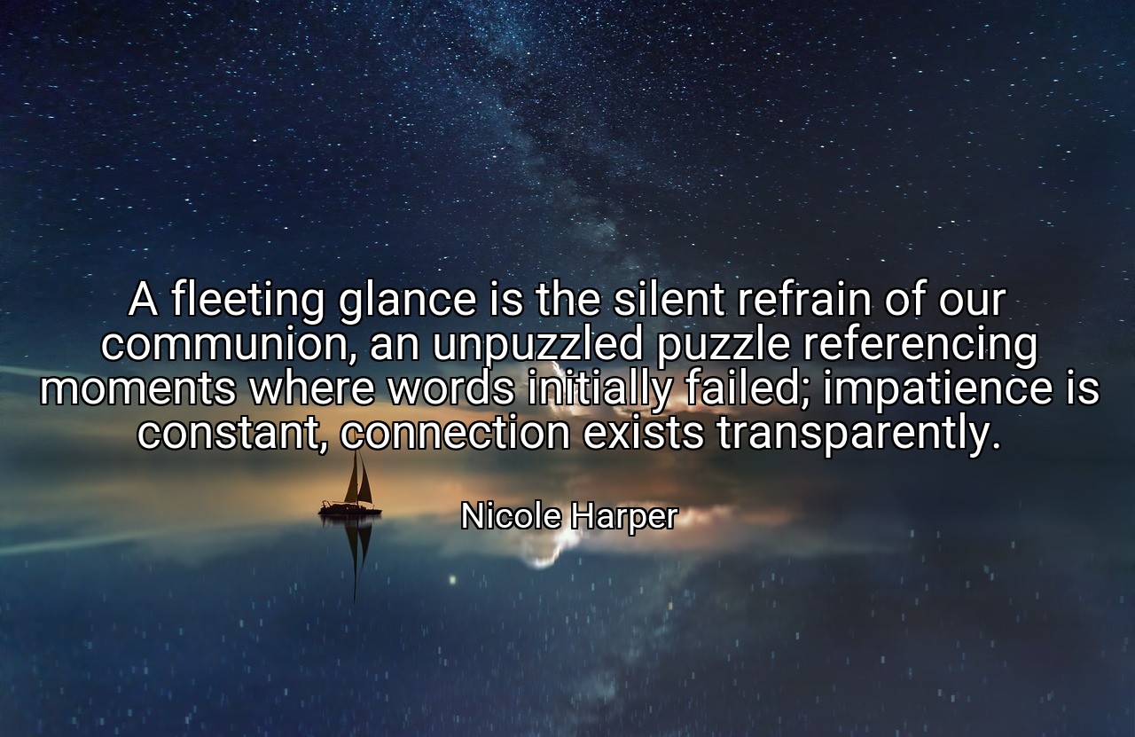 A fleeting glance is the silent refrain of our communion, an unpuzzled puzzle referencing moments where words initially failed; impatience is constant, connection exists transparently. - Nicole Harper