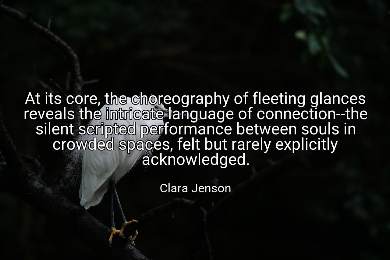 At its core, the choreography of fleeting glances reveals the intricate language of connection--the silent scripted performance between souls in crowded spaces, felt but rarely explicitly acknowledged. - Clara Jenson