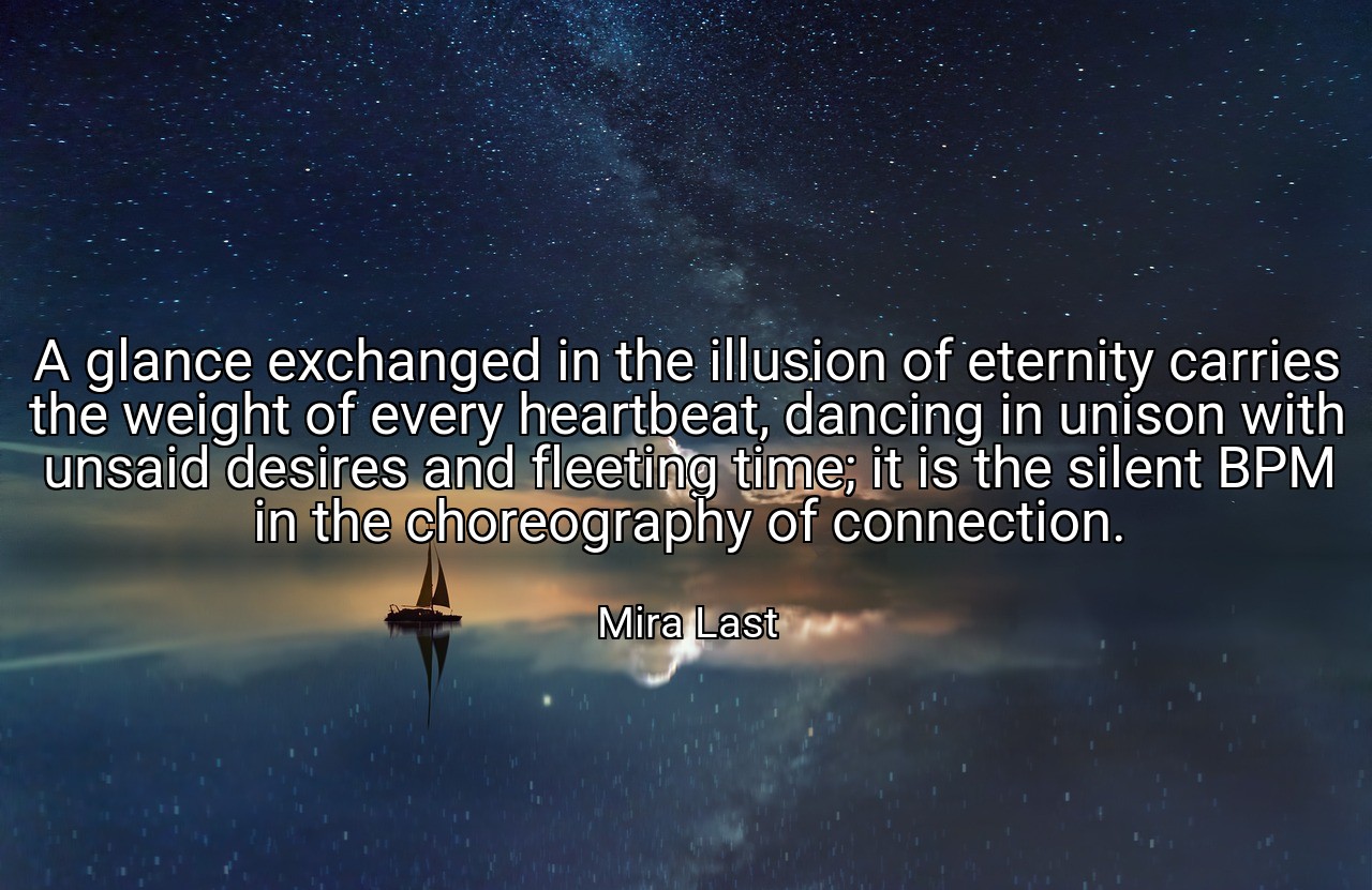 A glance exchanged in the illusion of eternity carries the weight of every heartbeat, dancing in unison with unsaid desires and fleeting time; it is the silent BPM in the choreography of connection. - Mira Last