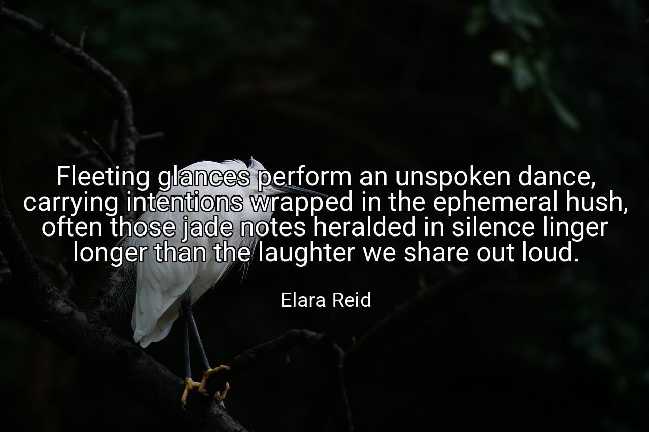 Fleeting glances perform an unspoken dance, carrying intentions wrapped in the ephemeral hush, often those jade notes heralded in silence linger longer than the laughter we share out loud. - Elara Reid