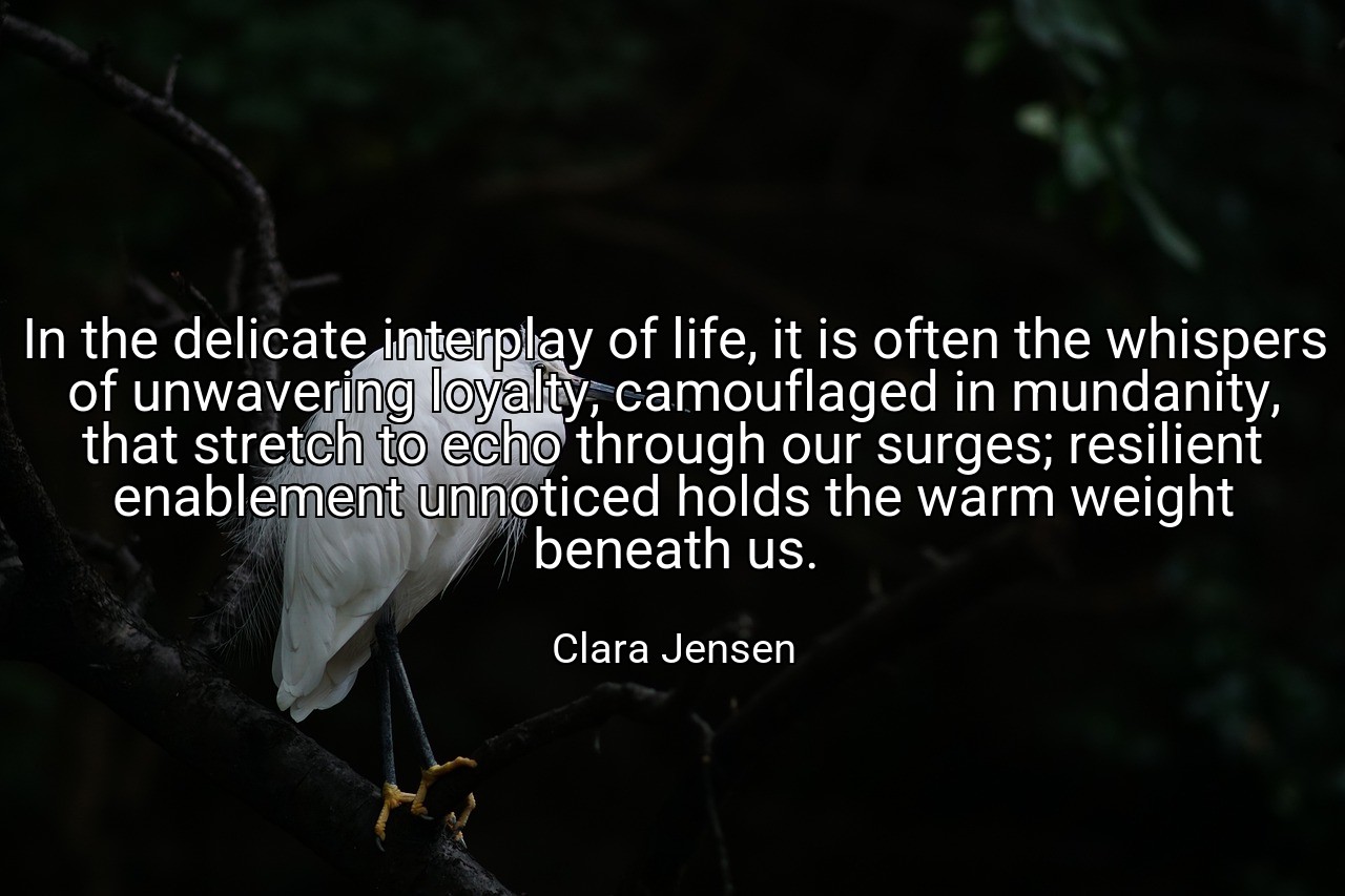 In the delicate interplay of life, it is often the whispers of unwavering loyalty, camouflaged in mundanity, that stretch to echo through our surges; resilient enablement unnoticed holds the warm weight beneath us. - Clara Jensen