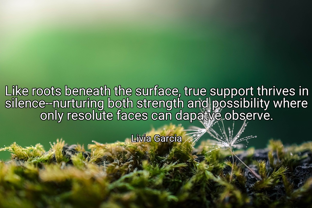 Like roots beneath the surface, true support thrives in silence--nurturing both strength and possibility where only resolute faces can dapatve observe. - Livia Garcia