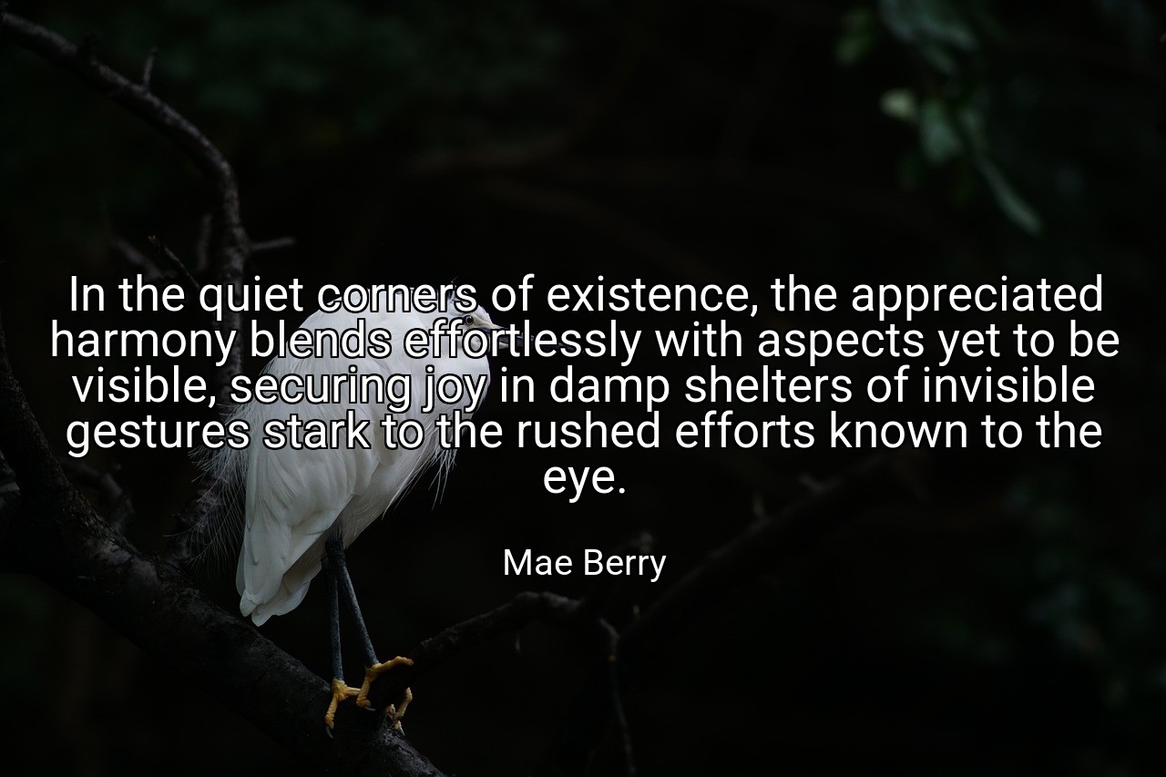 In the quiet corners of existence, the appreciated harmony blends effortlessly with aspects yet to be visible, securing joy in damp shelters of invisible gestures stark to the rushed efforts known to the eye. - Mae Berry