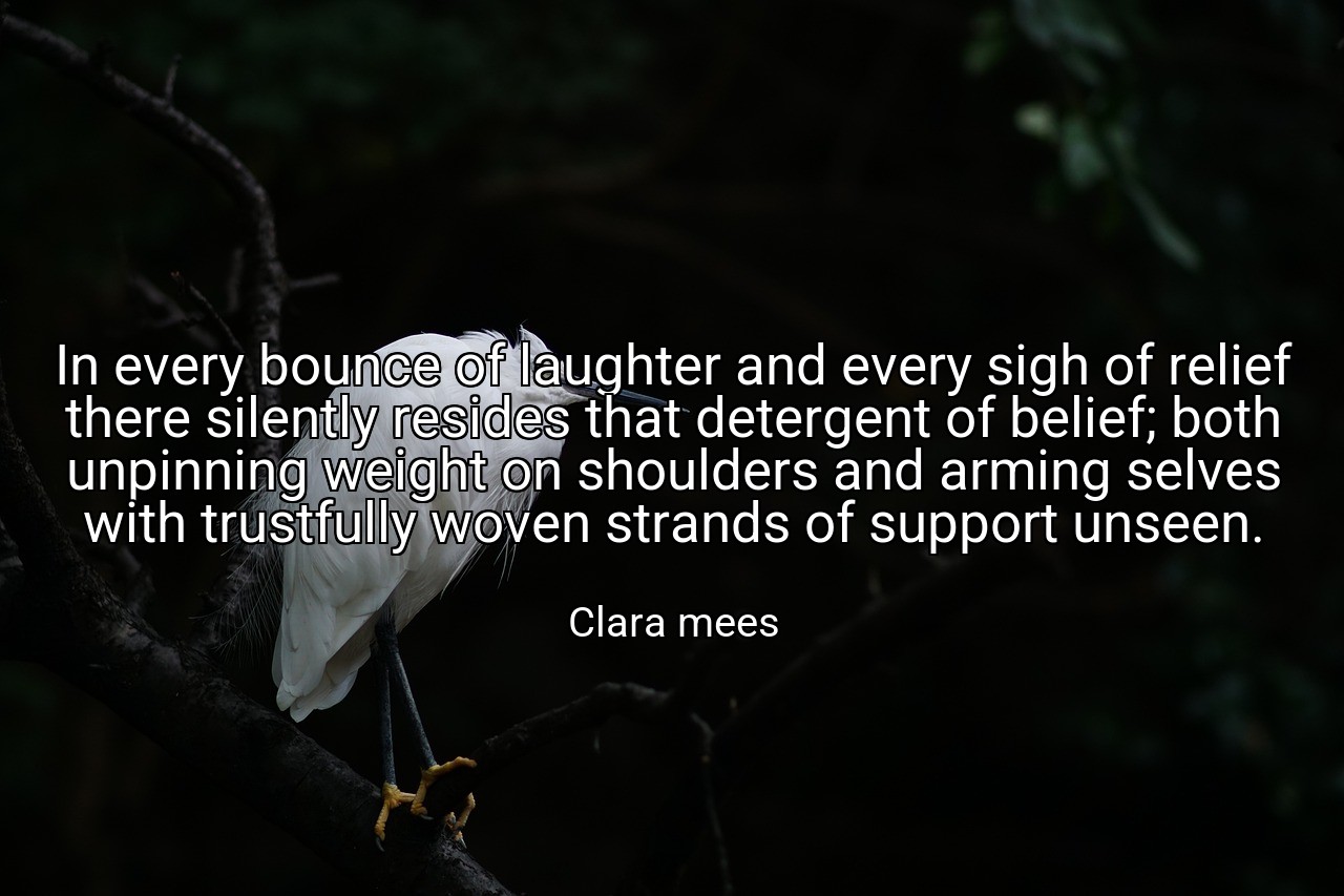 In every bounce of laughter and every sigh of relief there silently resides that detergent of belief; both unpinning weight on shoulders and arming selves with trustfully woven strands of support unseen. - Clara mees