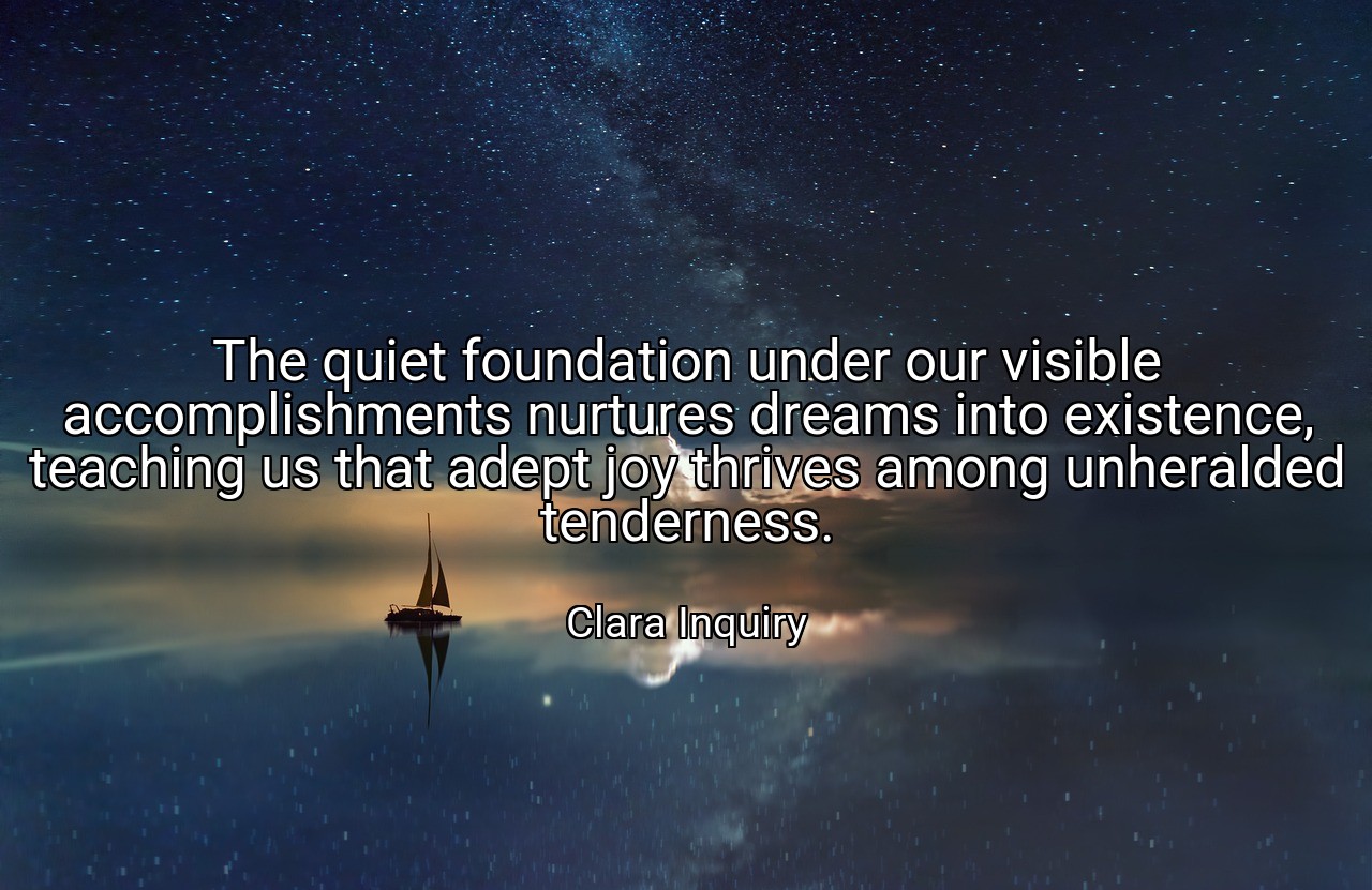 The quiet foundation under our visible accomplishments nurtures dreams into existence, teaching us that adept joy thrives among unheralded tenderness. - Clara Inquiry