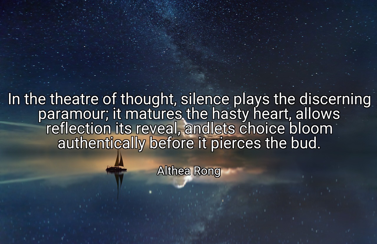 In the theatre of thought, silence plays the discerning paramour; it matures the hasty heart, allows reflection its reveal, andlets choice bloom authentically before it pierces the bud. - Althea Rong