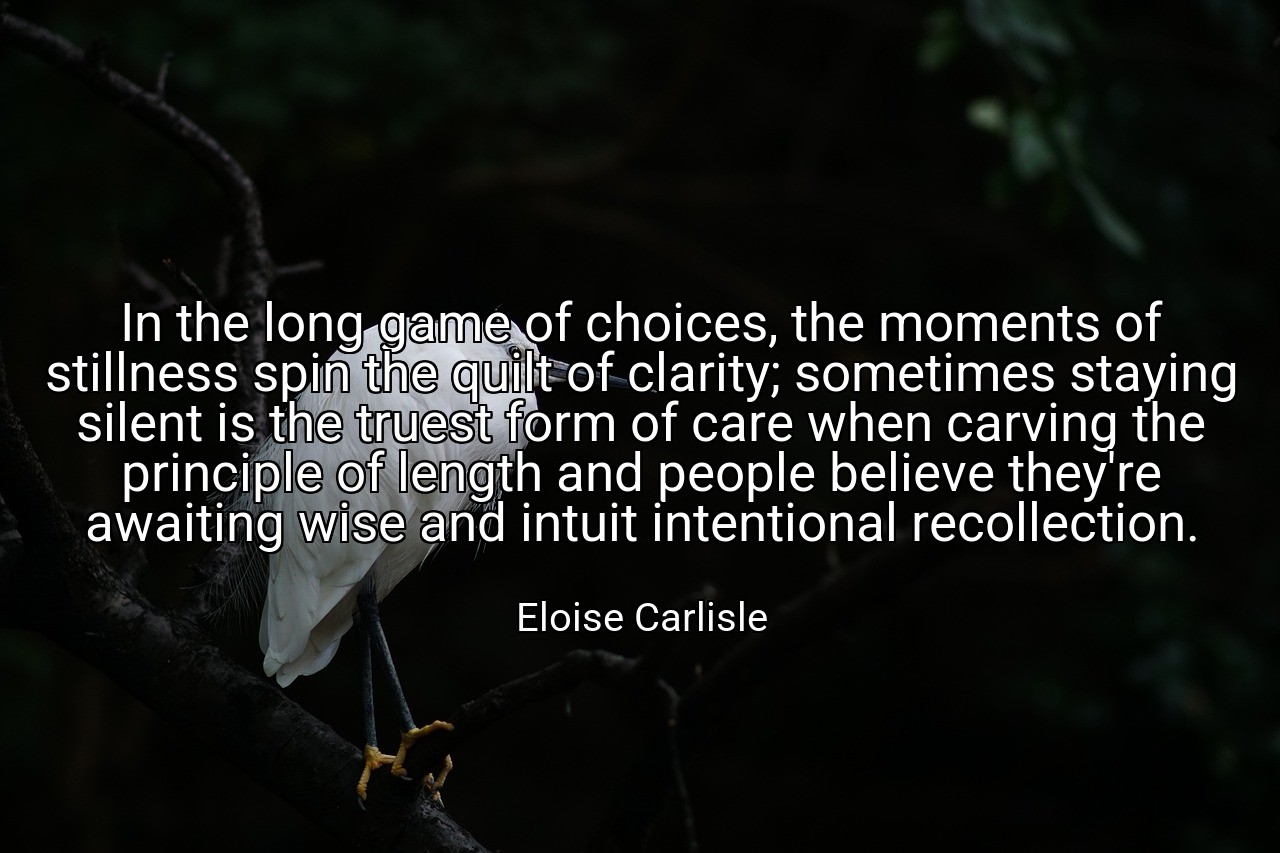 In the long game of choices, the moments of stillness spin the quilt of clarity; sometimes staying silent is the truest form of care when carving the principle of length and people believe they're awaiting wise and intuit intentional recollection. - Eloise Carlisle