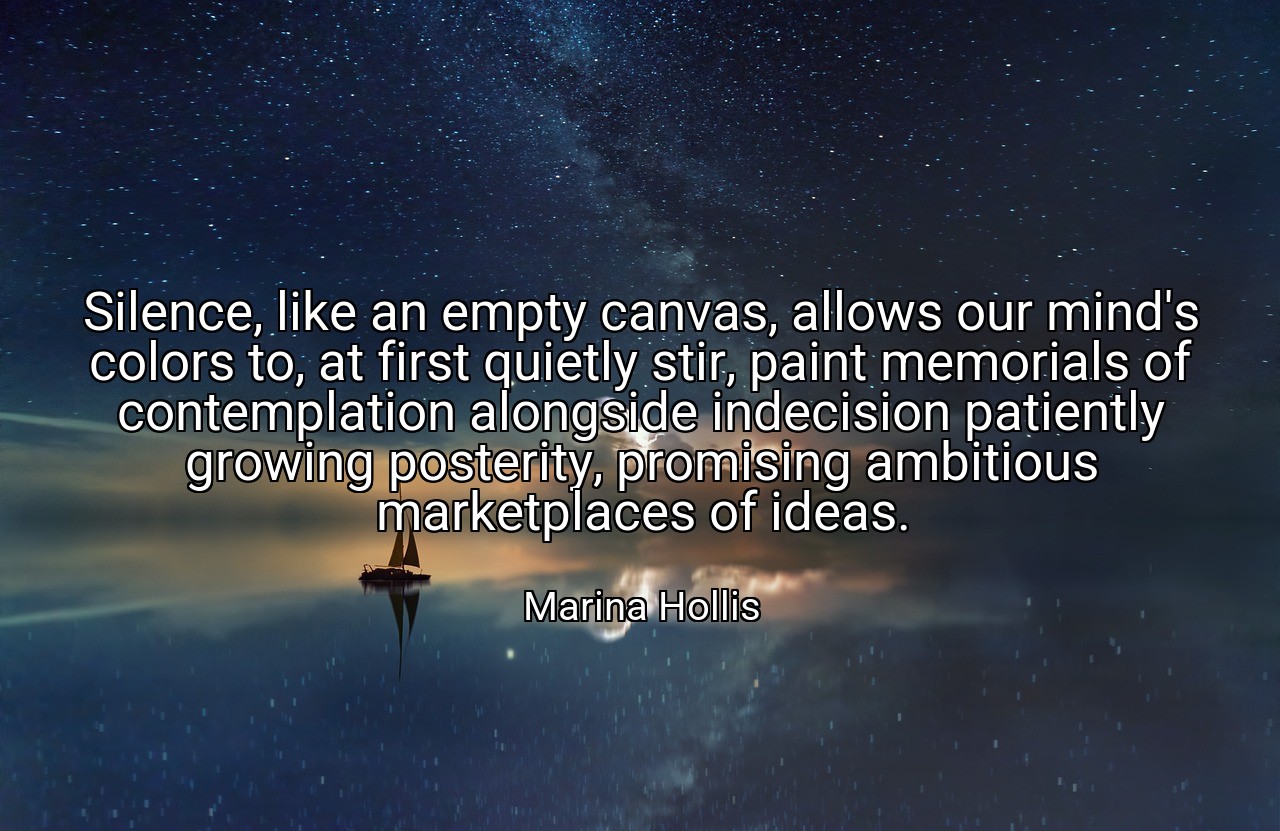 Silence, like an empty canvas, allows our mind's colors to, at first quietly stir, paint memorials of contemplation alongside indecision patiently growing posterity, promising ambitious marketplaces of ideas. - Marina Hollis