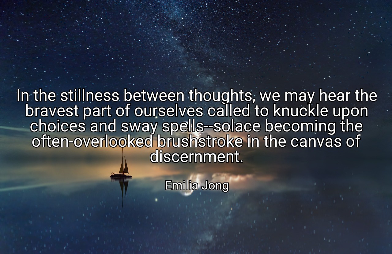 In the stillness between thoughts, we may hear the bravest part of ourselves called to knuckle upon choices and sway spells--solace becoming the often-overlooked brushstroke in the canvas of discernment. - Emilia Jong