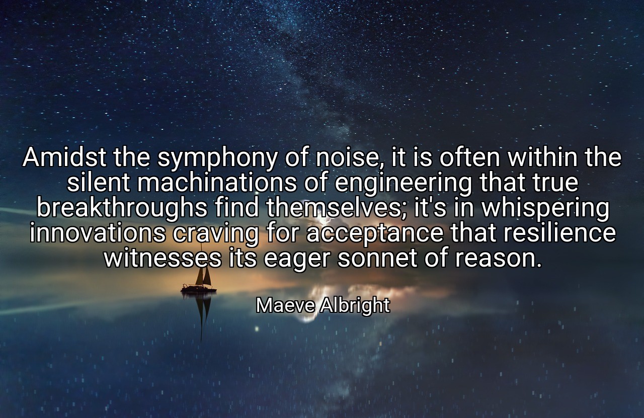 Amidst the symphony of noise, it is often within the silent machinations of engineering that true breakthroughs find themselves; it's in whispering innovations craving for acceptance that resilience witnesses its eager sonnet of reason. - Maeve Albright