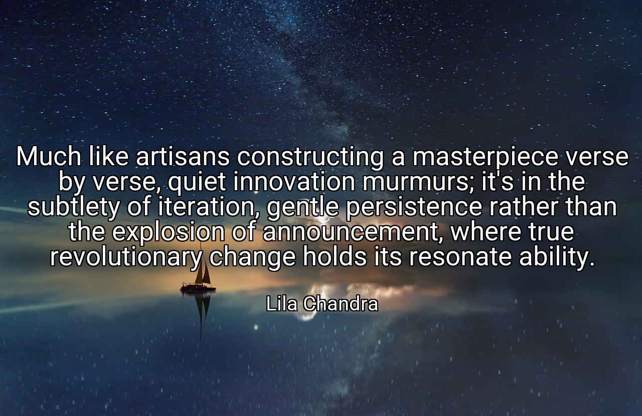 Much like artisans constructing a masterpiece verse by verse, quiet innovation murmurs; it's in the subtlety of iteration, gentle persistence rather than the explosion of announcement, where true revolutionary change holds its resonate ability. - Lila Chandra