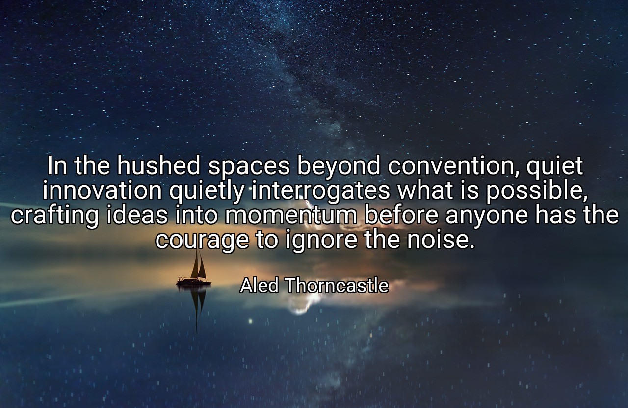 In the hushed spaces beyond convention, quiet innovation quietly interrogates what is possible, crafting ideas into momentum before anyone has the courage to ignore the noise. - Aled Thorncastle