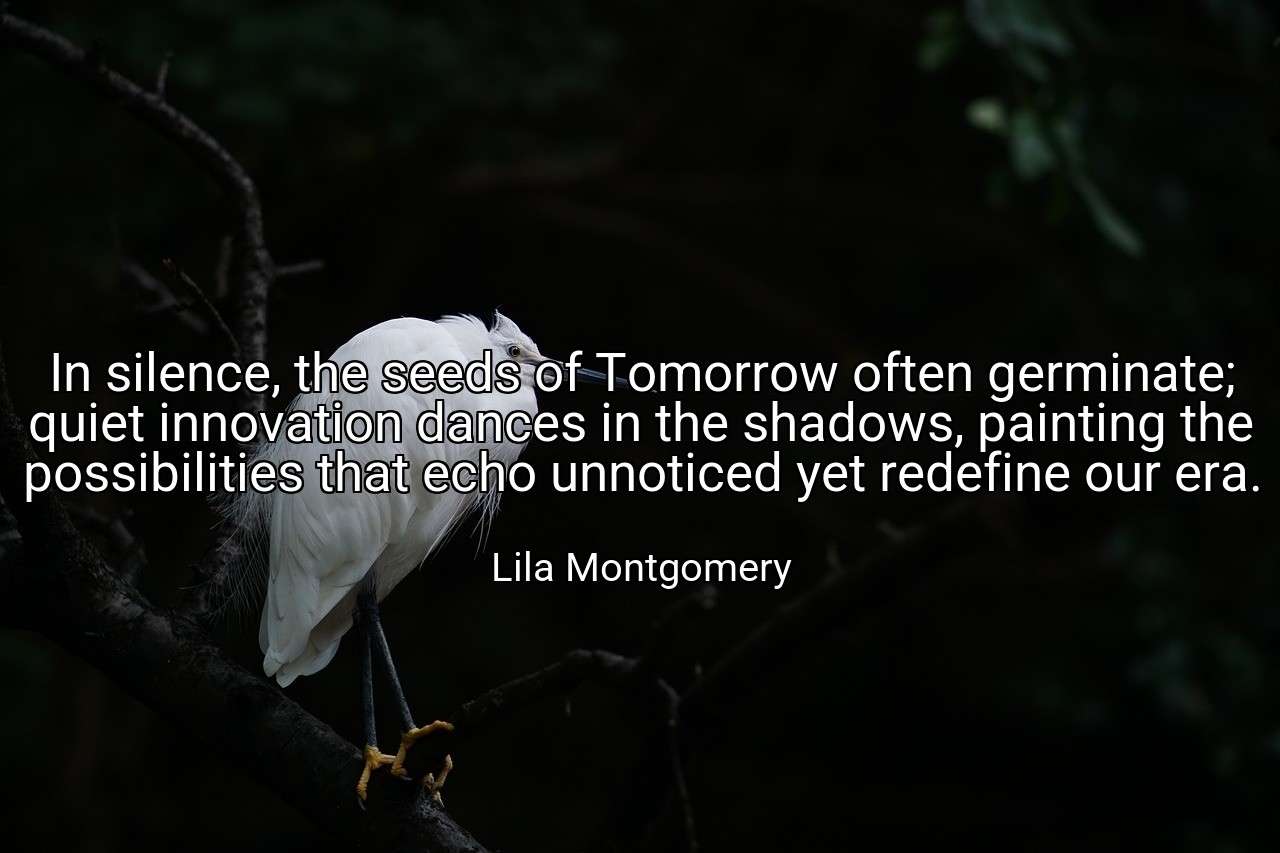 In silence, the seeds of Tomorrow often germinate; quiet innovation dances in the shadows, painting the possibilities that echo unnoticed yet redefine our era. - Lila Montgomery