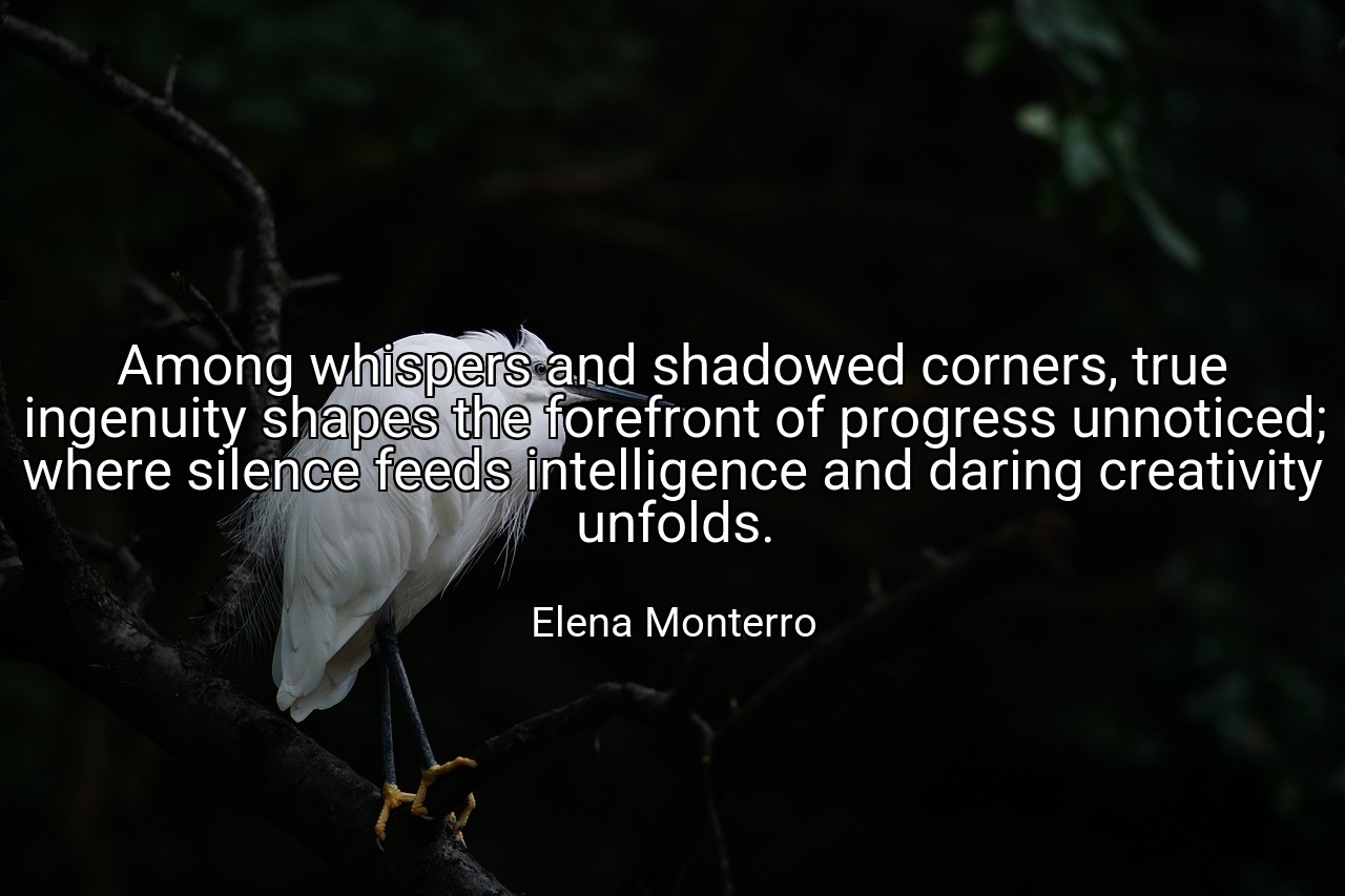 Among whispers and shadowed corners, true ingenuity shapes the forefront of progress unnoticed; where silence feeds intelligence and daring creativity unfolds. - Elena Monterro