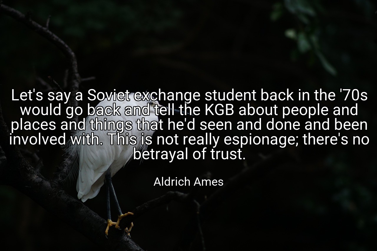 Let's say a Soviet exchange student back in the '70s would go back and tell the KGB about people and places and things that he'd seen and done and been involved with. This is not really espionage; there's no betrayal of trust. - Aldrich Ames