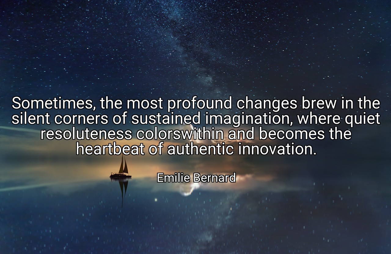 Sometimes, the most profound changes brew in the silent corners of sustained imagination, where quiet resoluteness colorswithin and becomes the heartbeat of authentic innovation. - Emilie Bernard