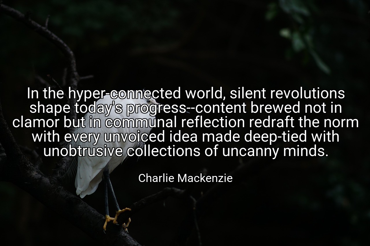 In the hyper-connected world, silent revolutions shape today's progress--content brewed not in clamor but in communal reflection redraft the norm with every unvoiced idea made deep-tied with unobtrusive collections of uncanny minds. - Charlie Mackenzie