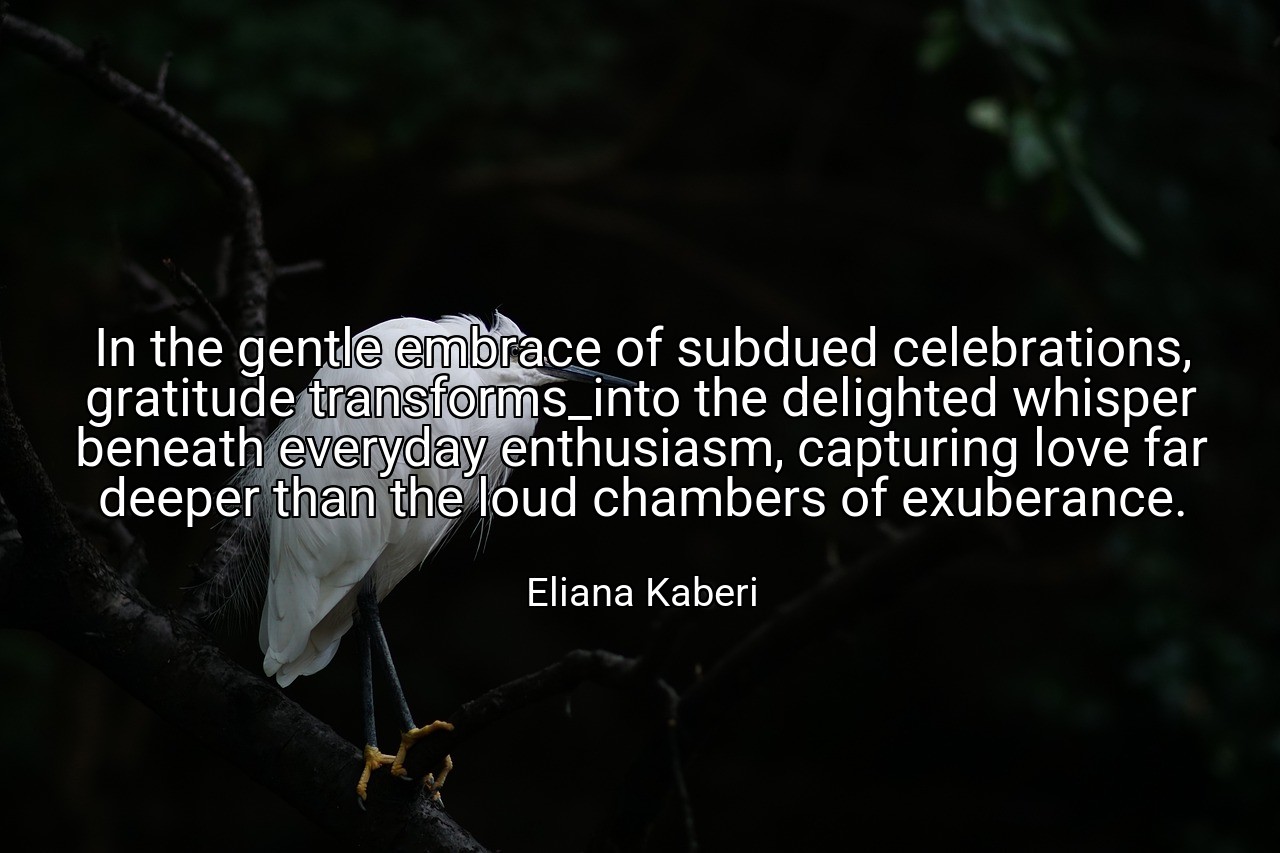 In the gentle embrace of subdued celebrations, gratitude transforms_into the delighted whisper beneath everyday enthusiasm, capturing love far deeper than the loud chambers of exuberance. - Eliana Kaberi