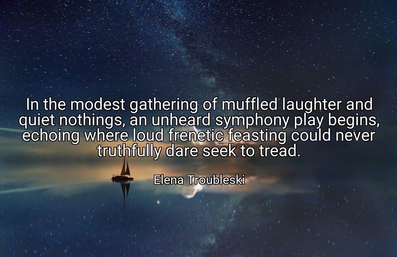 In the modest gathering of muffled laughter and quiet nothings, an unheard symphony play begins, echoing where loud frenetic feasting could never truthfully dare seek to tread. - Elena Troubleski