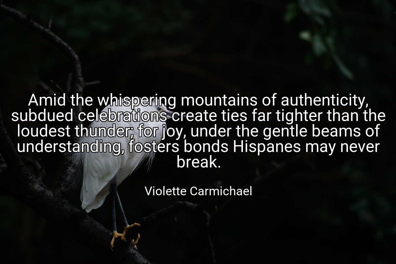Amid the whispering mountains of authenticity, subdued celebrations create ties far tighter than the loudest thunder; for joy, under the gentle beams of understanding, fosters bonds Hispanes may never break. - Violette Carmichael