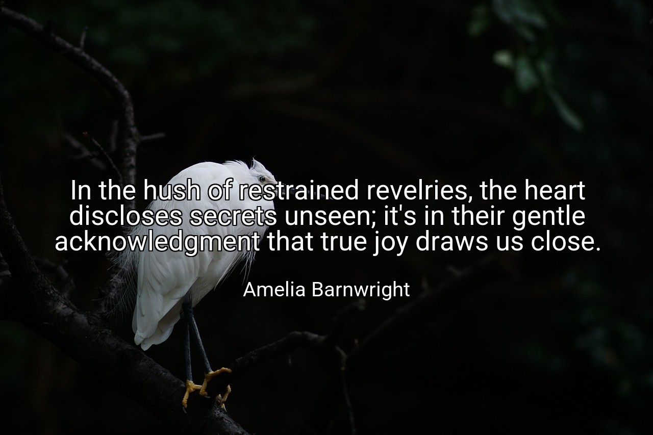 In the hush of restrained revelries, the heart discloses secrets unseen; it's in their gentle acknowledgment that true joy draws us close. - Amelia Barnwright