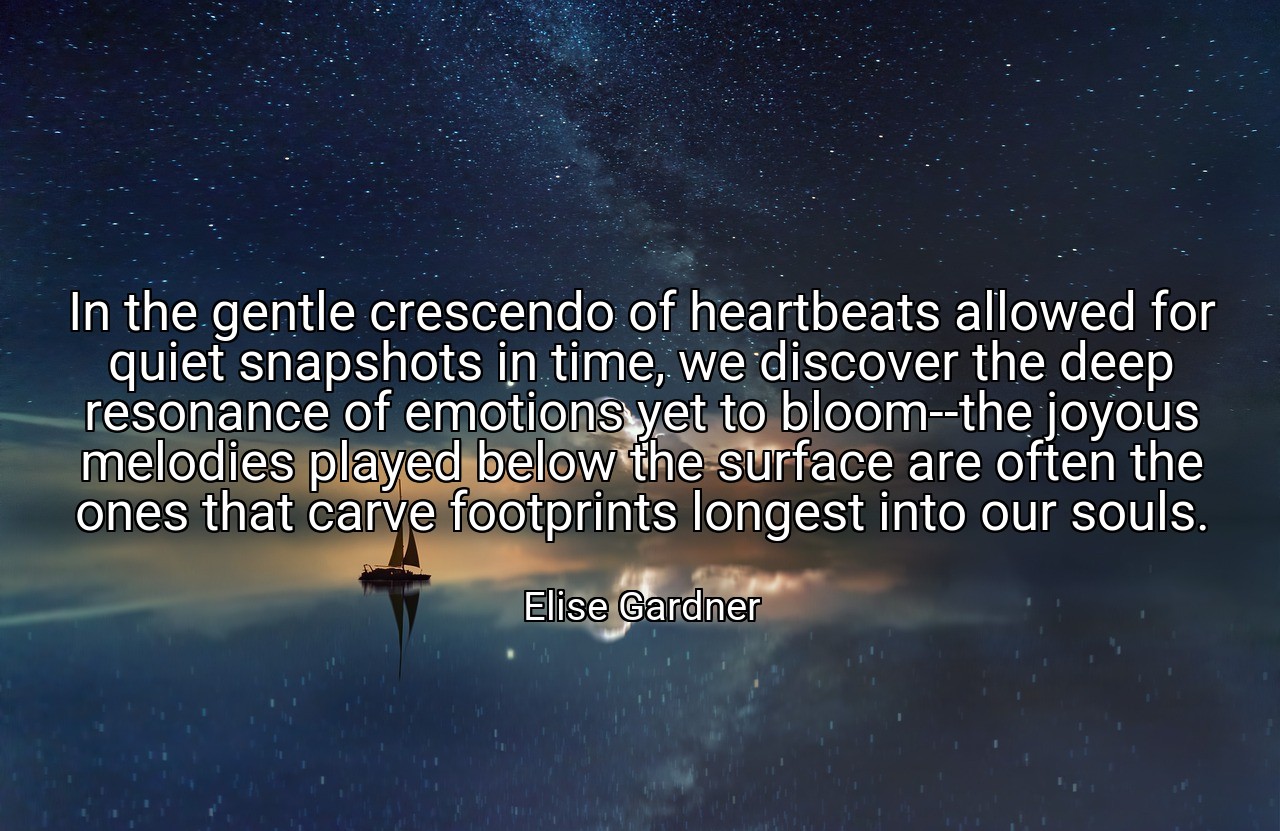 In the gentle crescendo of heartbeats allowed for quiet snapshots in time, we discover the deep resonance of emotions yet to bloom--the joyous melodies played below the surface are often the ones that carve footprints longest into our souls. - Elise Gardner
