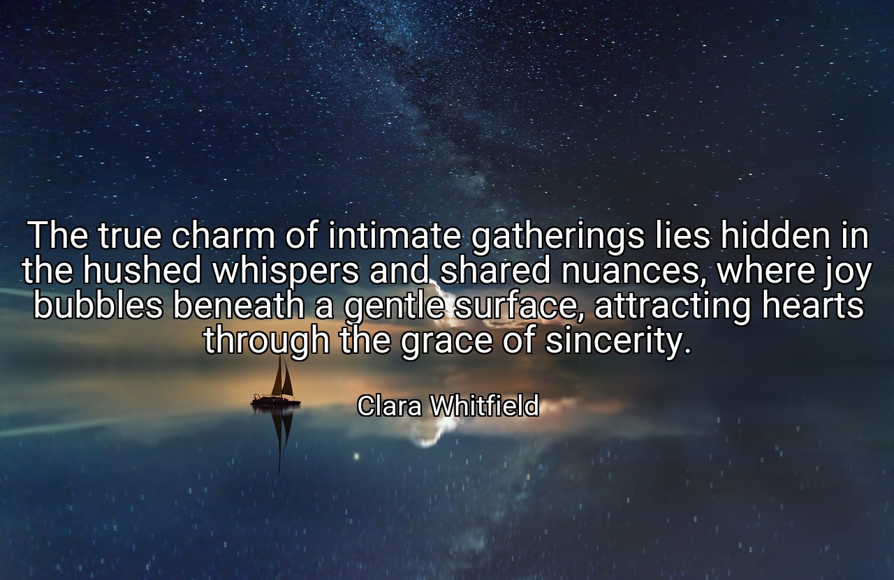 The true charm of intimate gatherings lies hidden in the hushed whispers and shared nuances, where joy bubbles beneath a gentle surface, attracting hearts through the grace of sincerity. - Clara Whitfield