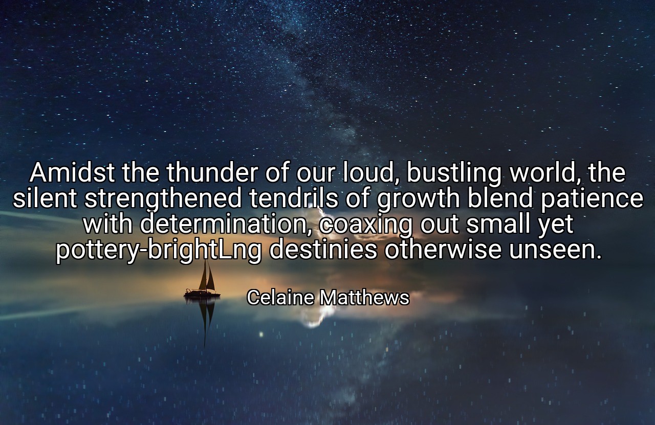 Amidst the thunder of our loud, bustling world, the silent strengthened tendrils of growth blend patience with determination, coaxing out small yet pottery-brightLng destinies otherwise unseen. - Celaine Matthews