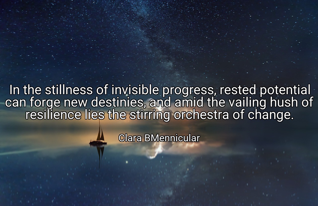 In the stillness of invisible progress, rested potential can forge new destinies, and amid the vailing hush of resilience lies the stirring orchestra of change. - Clara BMennicular
