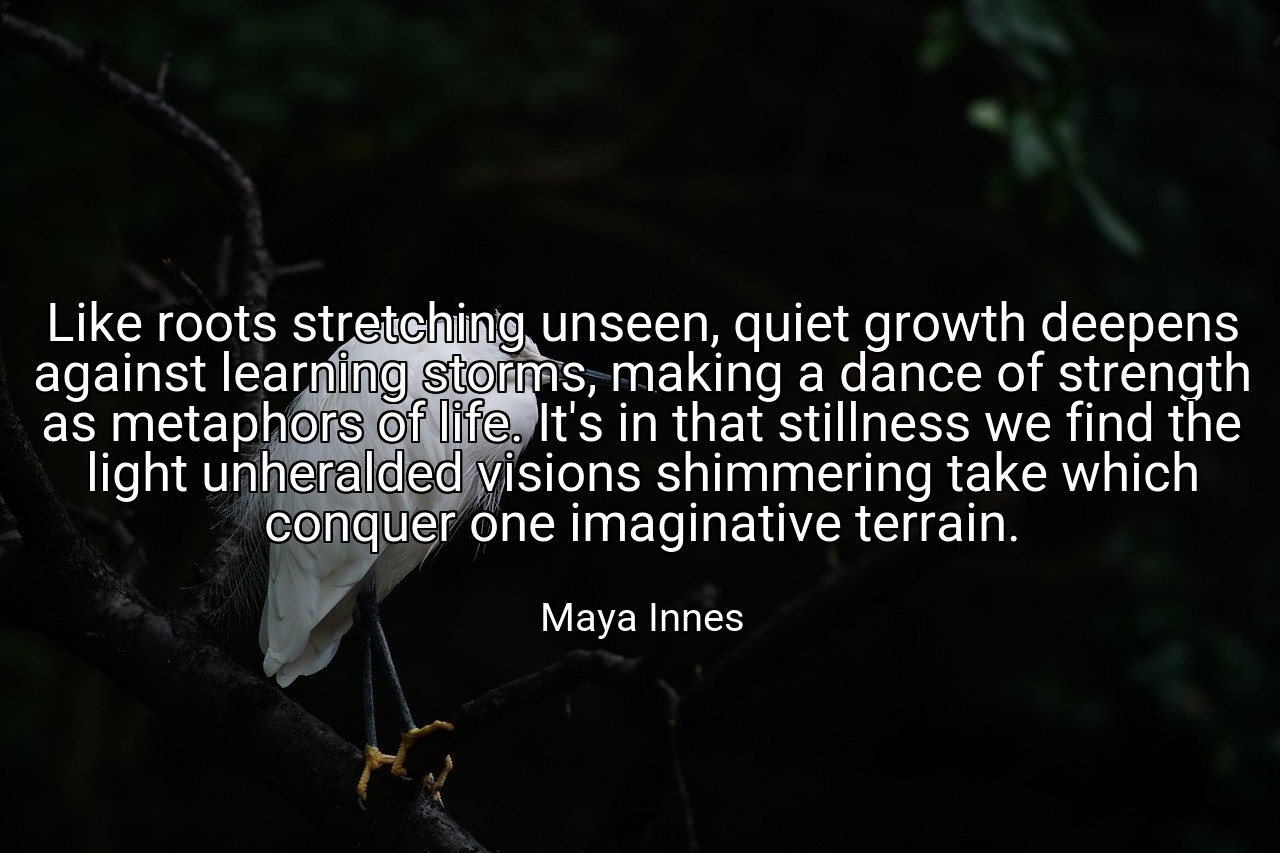 Like roots stretching unseen, quiet growth deepens against learning storms, making a dance of strength as metaphors of life. It's in that stillness we find the light unheralded visions shimmering take which conquer one imaginative terrain. - Maya Innes