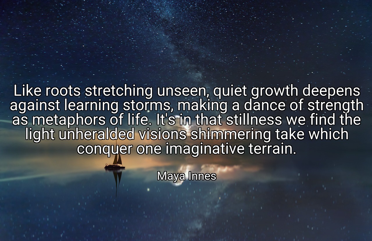 Like roots stretching unseen, quiet growth deepens against learning storms, making a dance of strength as metaphors of life. It's in that stillness we find the light unheralded visions shimmering take which conquer one imaginative terrain. - Maya Innes