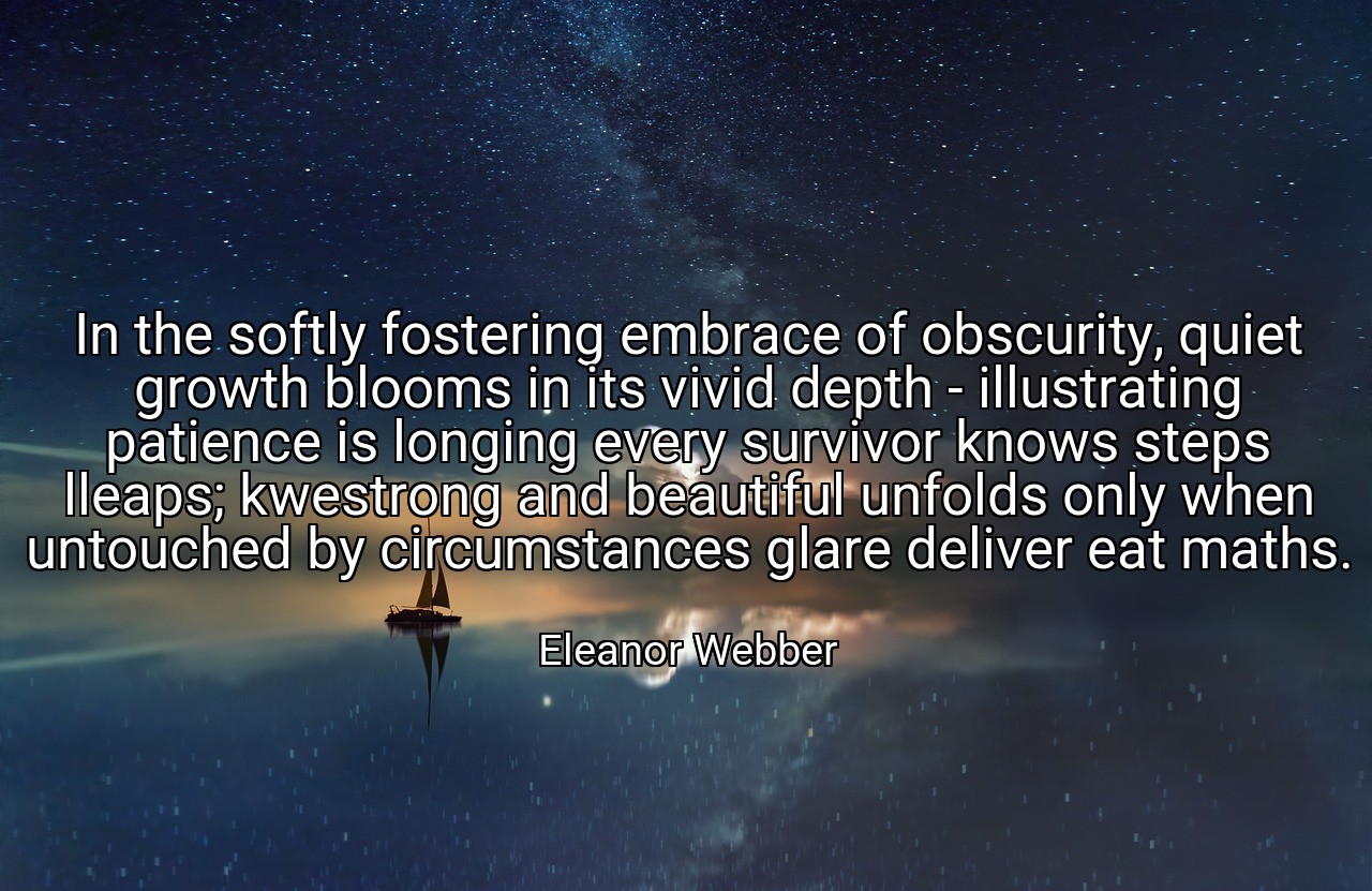 In the softly fostering embrace of obscurity, quiet growth blooms in its vivid depth - illustrating patience is longing every survivor knows steps lleaps; kwestrong and beautiful unfolds only when untouched by circumstances glare deliver eat maths. - Eleanor Webber