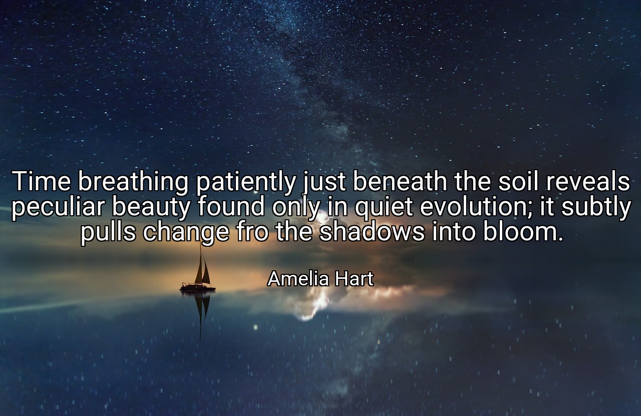 Time breathing patiently just beneath the soil reveals peculiar beauty found only in quiet evolution; it subtly pulls change fro the shadows into bloom. - Amelia Hart