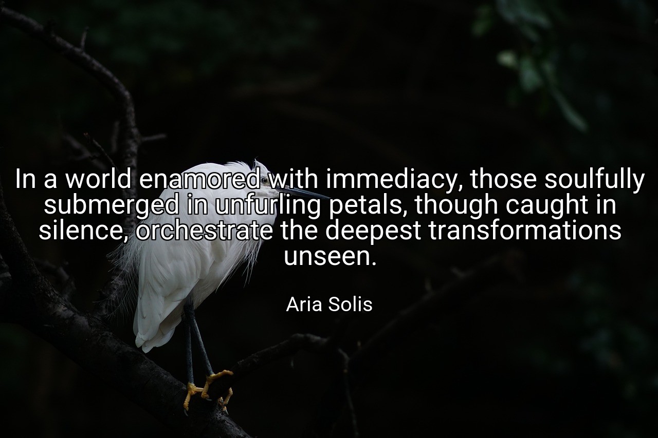 In a world enamored with immediacy, those soulfully submerged in unfurling petals, though caught in silence, orchestrate the deepest transformations unseen. - Aria Solis