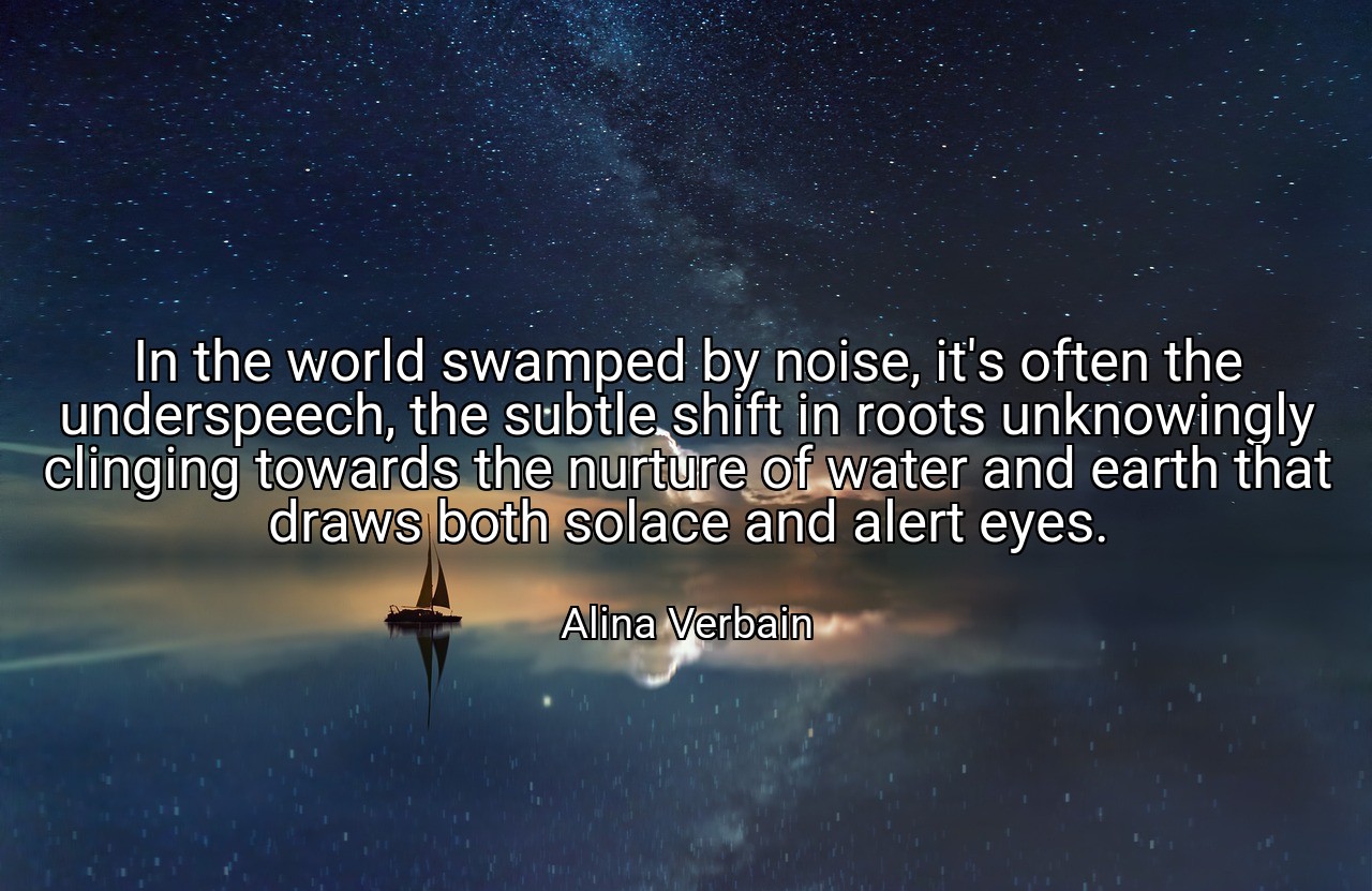 In the world swamped by noise, it's often the underspeech, the subtle shift in roots unknowingly clinging towards the nurture of water and earth that draws both solace and alert eyes. - Alina Verbain