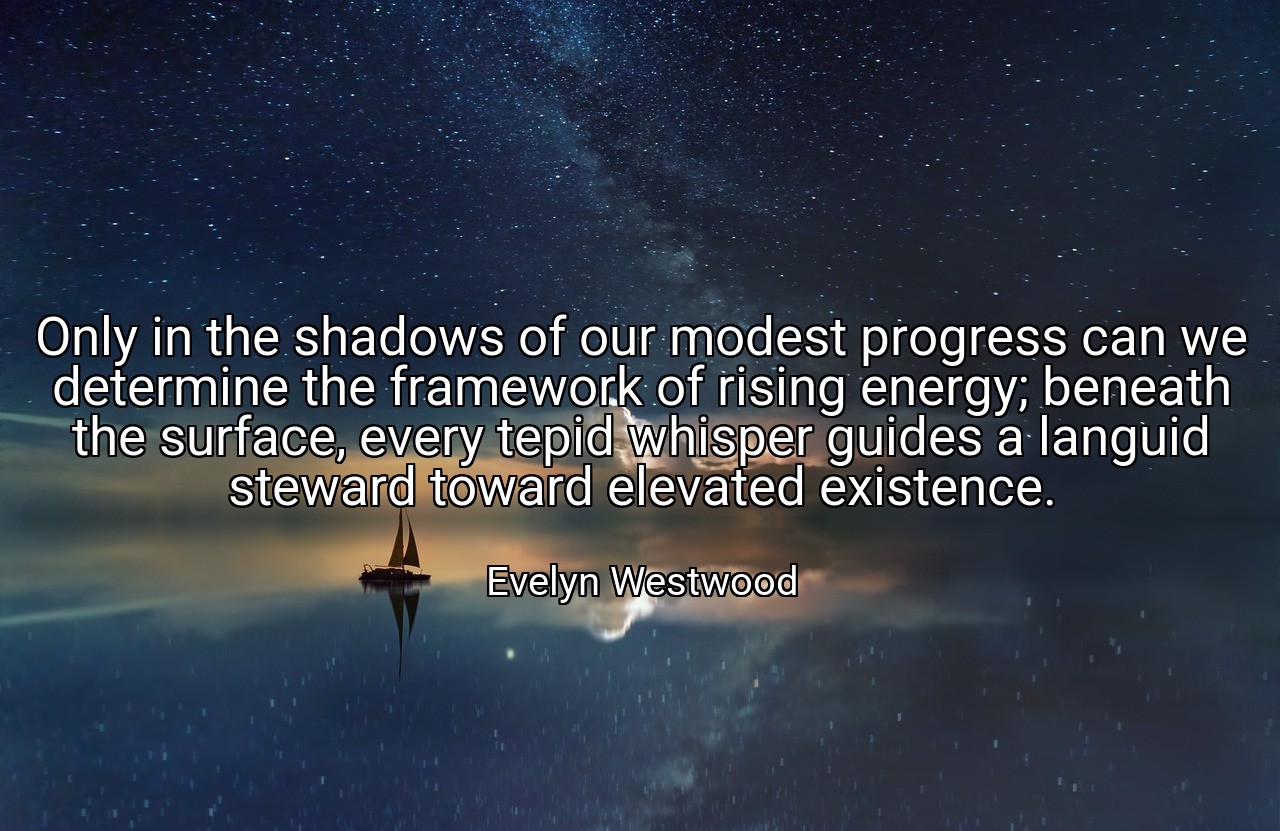 Only in the shadows of our modest progress can we determine the framework of rising energy; beneath the surface, every tepid whisper guides a languid steward toward elevated existence. - Evelyn Westwood