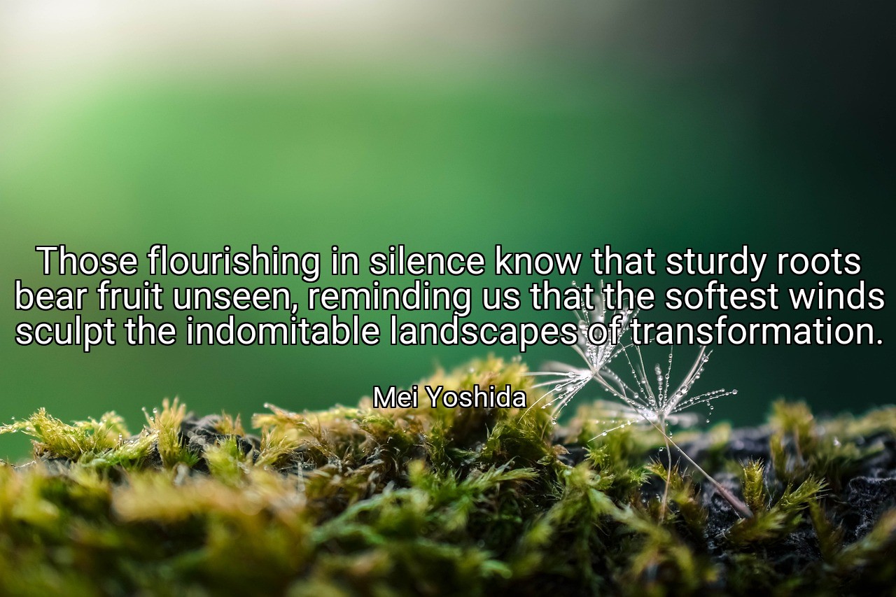 Those flourishing in silence know that sturdy roots bear fruit unseen, reminding us that the softest winds sculpt the indomitable landscapes of transformation. - Mei Yoshida
