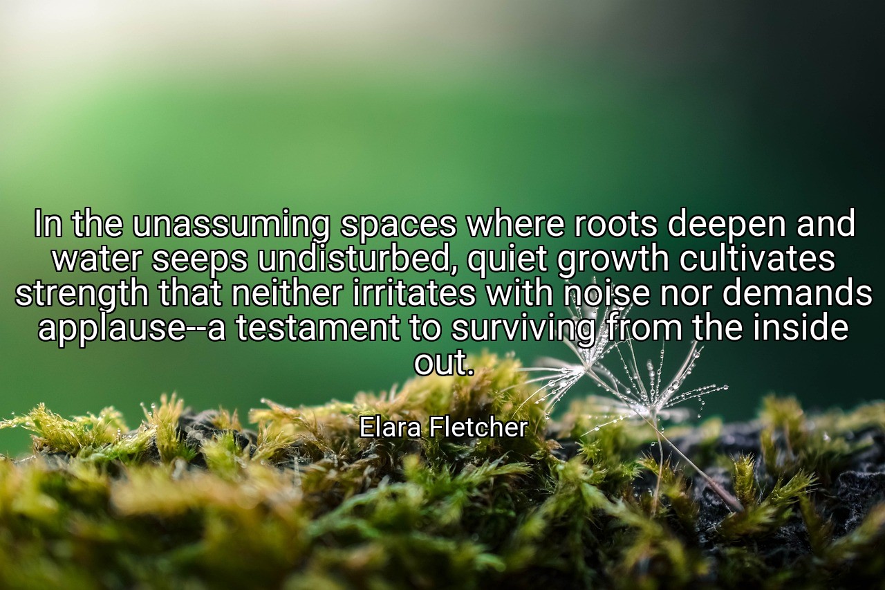 In the unassuming spaces where roots deepen and water seeps undisturbed, quiet growth cultivates strength that neither irritates with noise nor demands applause--a testament to surviving from the inside out. - Elara Fletcher